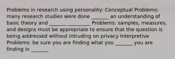 Problems in research using personality: Conceptual Problems: many research studies were done _______ an understanding of basic theory and _______ _________ Problems: samples, measures, and designs must be appropriate to ensure that the question is being addressed without intruding on privacy Interpretive Problems: be sure you are finding what you _______ you are finding in _______