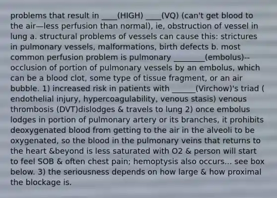 problems that result in ____(HIGH) ____(VQ) (can't get blood to the air—less perfusion than normal), ie, obstruction of vessel in lung a. structural problems of vessels can cause this: strictures in pulmonary vessels, malformations, birth defects b. most common perfusion problem is pulmonary ________(embolus)--occlusion of portion of pulmonary vessels by an embolus, which can be a blood clot, some type of tissue fragment, or an air bubble. 1) increased risk in patients with ______(Virchow)'s triad ( endothelial injury, hypercoagulability, venous stasis) venous thrombosis (DVT)dislodges & travels to lung 2) once embolus lodges in portion of pulmonary artery or its branches, it prohibits deoxygenated blood from getting to the air in the alveoli to be oxygenated, so the blood in the pulmonary veins that returns to the heart &beyond is less saturated with O2 & person will start to feel SOB & often chest pain; hemoptysis also occurs... see box below. 3) the seriousness depends on how large & how proximal the blockage is.