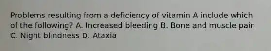 Problems resulting from a deficiency of vitamin A include which of the​ following? A. Increased bleeding B. Bone and muscle pain C. Night blindness D. Ataxia