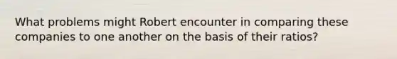 What problems might Robert encounter in comparing these companies to one another on the basis of their​ ratios?