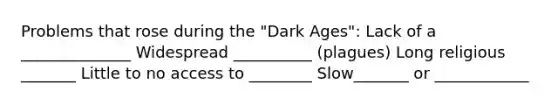 Problems that rose during the "Dark Ages": Lack of a ______________ Widespread __________ (plagues) Long religious _______ Little to no access to ________ Slow_______ or ____________