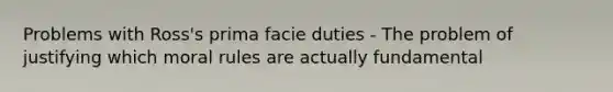 Problems with Ross's prima facie duties - The problem of justifying which moral rules are actually fundamental