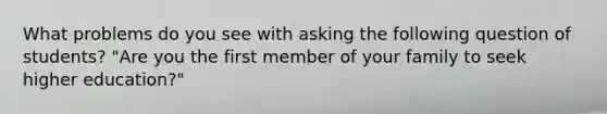 What problems do you see with asking the following question of​ students? "Are you the first member of your family to seek higher​ education?"