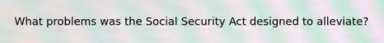 What problems was the Social Security Act designed to alleviate?