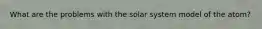 What are the problems with the solar system model of the atom?