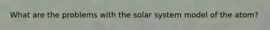 What are the problems with the solar system model of the atom?