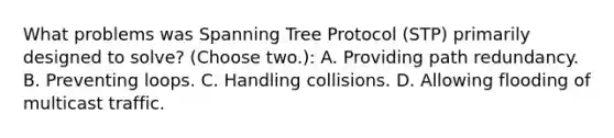 What problems was Spanning Tree Protocol (STP) primarily designed to solve? (Choose two.): A. Providing path redundancy. B. Preventing loops. C. Handling collisions. D. Allowing flooding of multicast traffic.