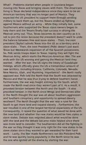 What? - Problems started when people in Louisiana began moving into Texas and bringing slaves with them. The Americans living in Texas declared independence since they want to be an American territory that was no longer part of Mexico. They expected the US president to support them through sending military to back them up, but the Texans ended up fighting against Mexico without an army. - While they initially lost, some Southerners who supported the Texan slave owners began to help them and the Texans finally had success in driving the Mexican army out. Thus, Texas becomes its own country as it is not to join the Union because the president doesn't want to undo the balance between free and slave states. - Then, the next president (Taylor) admits Texas into the US as a territory and a slave-state. - Then, the next President (Polk) doesn't just want Texas but Westwards expansion of all the Spanish possessions. So, Polk sends troops down to Texas, hoping they will fight the Mexican Army, which starts the Mexican-American War. The war ends with the US winning and gaining the Mexican land they wanted. - After the war, the US signs the treaty of Guadalupe Hidalgo, which officially gives the US a tremendous amount of new territory, including Arizona, California, Colorado, Nevada, New Mexico, Utah, and Wyoming. Importance? - the North really opposed war. Polk told the North that the South was attacked by Mexico and that he was thus trying to defend Southern honor. - Furthermore, the war was fought entirely by the South, which made the North mad since they weren't part of it. As a result, it provoked tension between the North and the South. - It also provoked tension in the North since Whigs and Democrats alike in the North thought the war was all about Southern aggression and Southern conspiracy and opportunity to spread slavery westward. The North thought that the war was a ruse for the South to get more land and expand slavery. - Furthermore, the war resulted in one of the largest territorial expansions of the US. Consequently, it raised the question of what would be done with the new land and whether the new states would be free states or slave states. Debate was reignited about what would be done with the land and the debate became more heated since there was more land to consider. The Southerners did all the fighting in the war so they thought it was only right for the new states to be slave states since they wanted to get rewarded for their hard work. - Lastly, the War made Northerners not like President Polk and he was quickly losing popularity in the North since he was the one who ignited all the drama by starting the war.