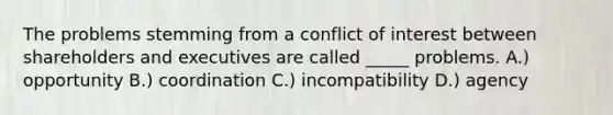 The problems stemming from a conflict of interest between shareholders and executives are called _____ problems. A.) opportunity B.) coordination C.) incompatibility D.) agency