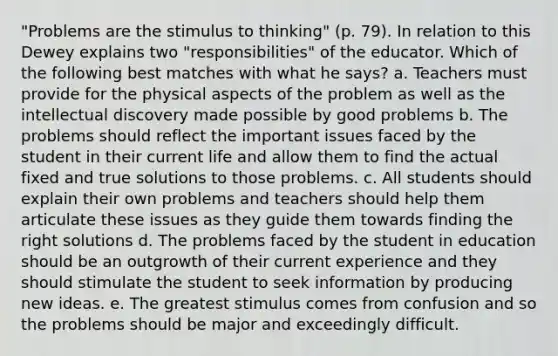 "Problems are the stimulus to thinking" (p. 79). In relation to this Dewey explains two "responsibilities" of the educator. Which of the following best matches with what he says? a. Teachers must provide for the physical aspects of the problem as well as the intellectual discovery made possible by good problems b. The problems should reflect the important issues faced by the student in their current life and allow them to find the actual fixed and true solutions to those problems. c. All students should explain their own problems and teachers should help them articulate these issues as they guide them towards finding the right solutions d. The problems faced by the student in education should be an outgrowth of their current experience and they should stimulate the student to seek information by producing new ideas. e. The greatest stimulus comes from confusion and so the problems should be major and exceedingly difficult.