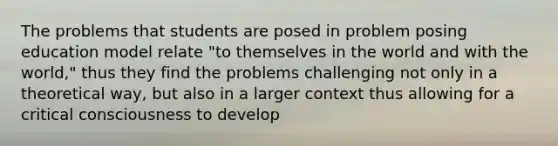 The problems that students are posed in problem posing education model relate "to themselves in the world and with the world," thus they find the problems challenging not only in a theoretical way, but also in a larger context thus allowing for a critical consciousness to develop