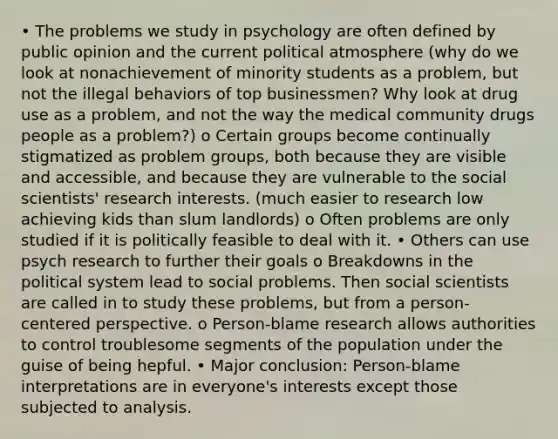 • The problems we study in psychology are often defined by public opinion and the current political atmosphere (why do we look at nonachievement of minority students as a problem, but not the illegal behaviors of top businessmen? Why look at drug use as a problem, and not the way the medical community drugs people as a problem?) o Certain groups become continually stigmatized as problem groups, both because they are visible and accessible, and because they are vulnerable to the social scientists' research interests. (much easier to research low achieving kids than slum landlords) o Often problems are only studied if it is politically feasible to deal with it. • Others can use psych research to further their goals o Breakdowns in the political system lead to social problems. Then social scientists are called in to study these problems, but from a person-centered perspective. o Person-blame research allows authorities to control troublesome segments of the population under the guise of being hepful. • Major conclusion: Person-blame interpretations are in everyone's interests except those subjected to analysis.