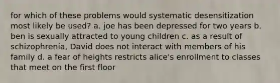 for which of these problems would systematic desensitization most likely be used? a. joe has been depressed for two years b. ben is sexually attracted to young children c. as a result of schizophrenia, David does not interact with members of his family d. a fear of heights restricts alice's enrollment to classes that meet on the first floor