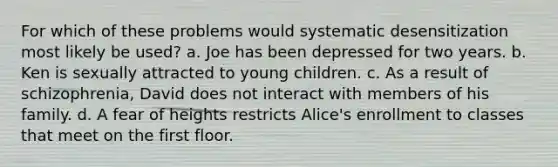 For which of these problems would systematic desensitization most likely be used? a. Joe has been depressed for two years. b. Ken is sexually attracted to young children. c. As a result of schizophrenia, David does not interact with members of his family. d. A fear of heights restricts Alice's enrollment to classes that meet on the first floor.