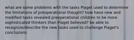 what are some problems with the tasks Piaget used to determine the limitations of preoperational thought? how have new and modified tasks revealed preoperational children to be more sophisticated thinkers than Piaget believed? be able to recognize/describe the new tasks used to challenge Piaget's conclusions