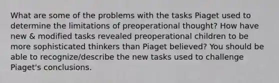 What are some of the problems with the tasks Piaget used to determine the limitations of preoperational thought? How have new & modified tasks revealed preoperational children to be more sophisticated thinkers than Piaget believed? You should be able to recognize/describe the new tasks used to challenge Piaget's conclusions.