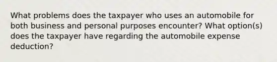 What problems does the taxpayer who uses an automobile for both business and personal purposes encounter? What option(s) does the taxpayer have regarding the automobile expense deduction?