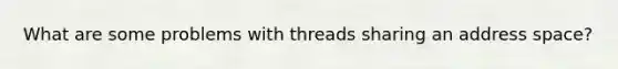 What are some problems with threads sharing an address space?