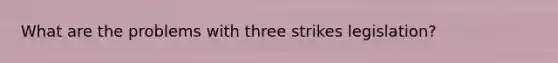 What are the problems with three strikes legislation?