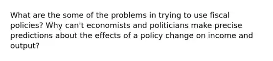 What are the some of the problems in trying to use fiscal policies? Why can't economists and politicians make precise predictions about the effects of a policy change on income and output?