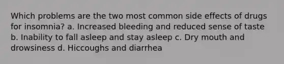 Which problems are the two most common side effects of drugs for insomnia? a. Increased bleeding and reduced sense of taste b. Inability to fall asleep and stay asleep c. Dry mouth and drowsiness d. Hiccoughs and diarrhea