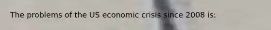 The problems of the US economic crisis since 2008 is: