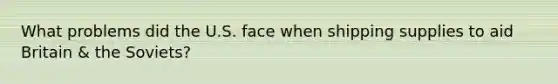 What problems did the U.S. face when shipping supplies to aid Britain & the Soviets?