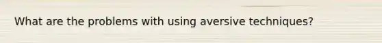 What are the problems with using aversive techniques?