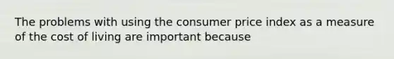 The problems with using the consumer price index as a measure of the cost of living are important because