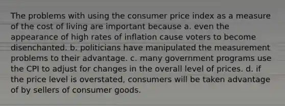 The problems with using the consumer price index as a measure of the cost of living are important because a. even the appearance of high rates of inflation cause voters to become disenchanted. b. politicians have manipulated the measurement problems to their advantage. c. many government programs use the CPI to adjust for changes in the overall level of prices. d. if the price level is overstated, consumers will be taken advantage of by sellers of consumer goods.