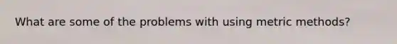 What are some of the problems with using metric methods?