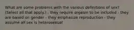 What are some problems with the various definitions of sex? (Select all that apply.) - they require orgasm to be included - they are based on gender - they emphasize reproduction - they assume all sex is heterosexual