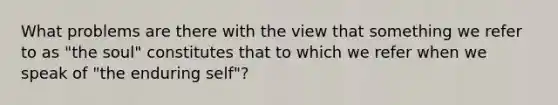 What problems are there with the view that something we refer to as "the soul" constitutes that to which we refer when we speak of "the enduring self"?