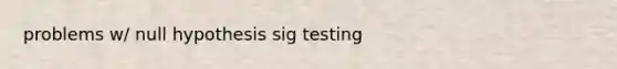 problems w/ null hypothesis sig testing