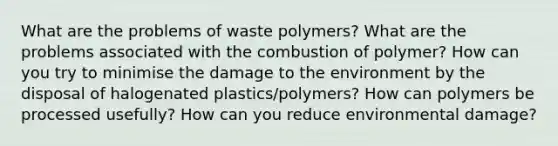 What are the problems of waste polymers? What are the problems associated with the combustion of polymer? How can you try to minimise the damage to the environment by the disposal of halogenated plastics/polymers? How can polymers be processed usefully? How can you reduce environmental damage?