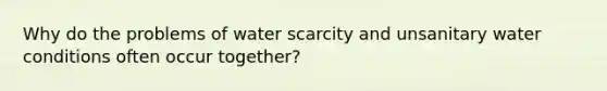 Why do the problems of water scarcity and unsanitary water conditions often occur together?