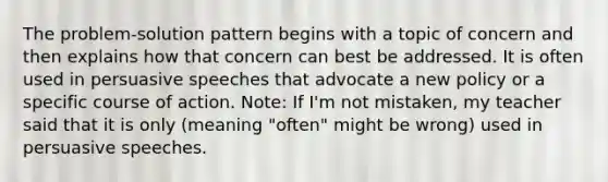 The problem-solution pattern begins with a topic of concern and then explains how that concern can best be addressed. It is often used in persuasive speeches that advocate a new policy or a specific course of action. Note: If I'm not mistaken, my teacher said that it is only (meaning "often" might be wrong) used in persuasive speeches.