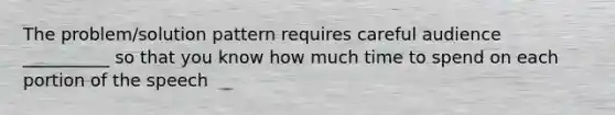 The problem/solution pattern requires careful audience __________ so that you know how much time to spend on each portion of the speech