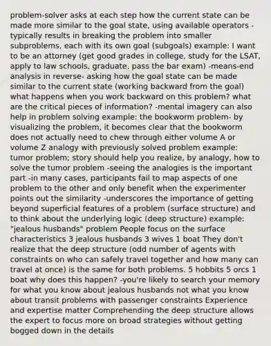 problem-solver asks at each step how the current state can be made more similar to the goal state, using available operators -typically results in breaking the problem into smaller subproblems, each with its own goal (subgoals) example: I want to be an attorney (get good grades in college, study for the LSAT, apply to law schools, graduate, pass the bar exam) -means-end analysis in reverse- asking how the goal state can be made similar to the current state (working backward from the goal) what happens when you work backward on this problem? what are the critical pieces of information? -mental imagery can also help in problem solving example: the bookworm problem- by visualizing the problem, it becomes clear that the bookworm does not actually need to chew through either volume A or volume Z analogy with previously solved problem example: tumor problem; story should help you realize, by analogy, how to solve the tumor problem -seeing the analogies is the important part -in many cases, participants fail to map aspects of one problem to the other and only benefit when the experimenter points out the similarity -underscores the importance of getting beyond superficial features of a problem (surface structure) and to think about the underlying logic (deep structure) example: "jealous husbands" problem People focus on the surface characteristics 3 jealous husbands 3 wives 1 boat They don't realize that the deep structure (odd number of agents with constraints on who can safely travel together and how many can travel at once) is the same for both problems. 5 hobbits 5 orcs 1 boat why does this happen? -you're likely to search your memory for what you know about jealous husbands not what you know about transit problems with passenger constraints Experience and expertise matter Comprehending the deep structure allows the expert to focus more on broad strategies without getting bogged down in the details