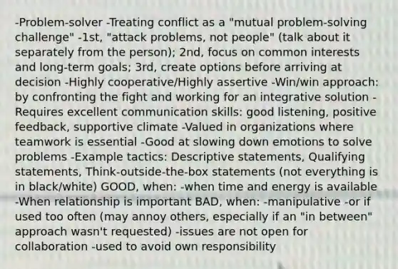 -Problem-solver -Treating conflict as a "mutual problem-solving challenge" -1st, "attack problems, not people" (talk about it separately from the person); 2nd, focus on common interests and long-term goals; 3rd, create options before arriving at decision -Highly cooperative/Highly assertive -Win/win approach: by confronting the fight and working for an integrative solution -Requires excellent communication skills: good listening, positive feedback, supportive climate -Valued in organizations where teamwork is essential -Good at slowing down emotions to solve problems -Example tactics: Descriptive statements, Qualifying statements, Think-outside-the-box statements (not everything is in black/white) GOOD, when: -when time and energy is available -When relationship is important BAD, when: -manipulative -or if used too often (may annoy others, especially if an "in between" approach wasn't requested) -issues are not open for collaboration -used to avoid own responsibility