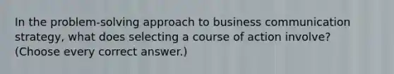 In the problem-solving approach to business communication strategy, what does selecting a course of action involve? (Choose every correct answer.)