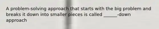 A problem-solving approach that starts with the big problem and breaks it down into smaller pieces is called ______-down approach