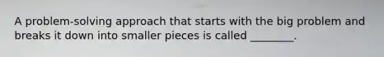 A problem-solving approach that starts with the big problem and breaks it down into smaller pieces is called ________.