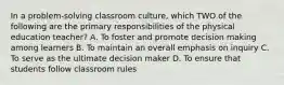 In a problem-solving classroom culture, which TWO of the following are the primary responsibilities of the physical education teacher? A. To foster and promote decision making among learners B. To maintain an overall emphasis on inquiry C. To serve as the ultimate decision maker D. To ensure that students follow classroom rules