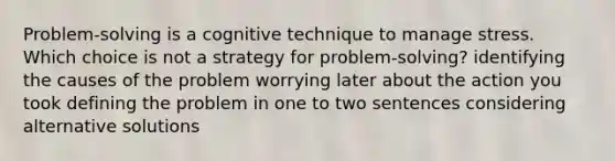 Problem-solving is a cognitive technique to manage stress. Which choice is not a strategy for problem-solving? identifying the causes of the problem worrying later about the action you took defining the problem in one to two sentences considering alternative solutions