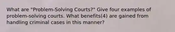 What are "Problem-Solving Courts?" Give four examples of problem-solving courts. What benefits(4) are gained from handling criminal cases in this manner?