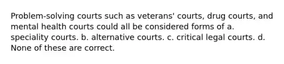 Problem-solving courts such as veterans' courts, drug courts, and mental health courts could all be considered forms of a. speciality courts. b. alternative courts. c. critical legal courts. d. None of these are correct.