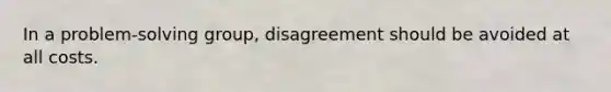 In a problem-solving group, disagreement should be avoided at all costs.