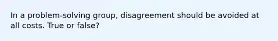 In a problem-solving group, disagreement should be avoided at all costs. True or false?