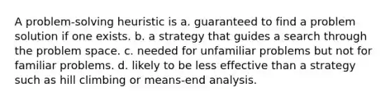 A problem-solving heuristic is a. guaranteed to find a problem solution if one exists. b. a strategy that guides a search through the problem space. c. needed for unfamiliar problems but not for familiar problems. d. likely to be less effective than a strategy such as hill climbing or means-end analysis.